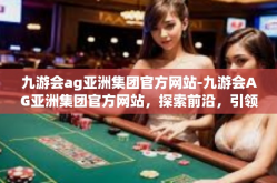 九游会ag亚洲集团官方网站-九游会AG亚洲集团官方网站，探索前沿，引领行业潮流-九游会ag亚洲集团官方网站