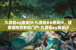 九游会ag登录j9-九游会AG登录J9，探索游戏世界的门户-九游会ag登录j9