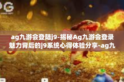 ag九游会登陆j9-揭秘Ag九游会登录魅力背后的j9系统心得体验分享-ag九游会登陆j9