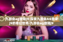 九游会ag登陆j9-探索九游会AG登录J9的奇幻世界-九游会ag登陆j9