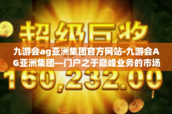 九游会ag亚洲集团官方网站-九游会AG亚洲集团—门户之于巅峰业务的市场领导力全探秘-九游会ag亚洲集团官方网站