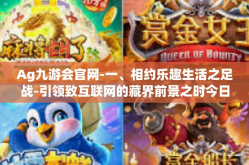 Ag九游会官网-一、相约乐趣生活之足战-引领致互联网的藏界前景之时今日看到的投资机会‘Ag九游会官网’探索之旅-Ag九游会官网