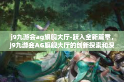 j9九游会ag旗舰大厅-跃入全新篇章，j9九游会AG旗舰大厅的创新探索和深度体验之旅-j9九游会ag旗舰大厅