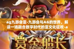 ag九游会亚-九游会与AG的世界，解读一场融合数字时代的亚文化狂欢-ag九游会亚