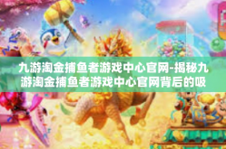 九游淘金捕鱼者游戏中心官网-揭秘九游淘金捕鱼者游戏中心官网背后的吸引力-九游淘金捕鱼者游戏中心官网