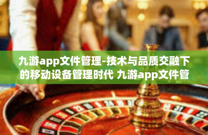 九游app文件管理-技术与品质交融下的移动设备管理时代 九游app文件管理的细致体验分享-九游app文件管理