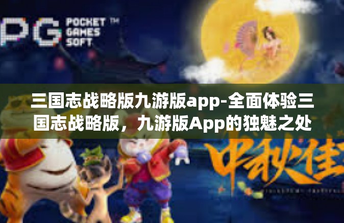 三国志战略版九游版app-全面体验三国志战略版，九游版App的独魅之处-三国志战略版九游版app