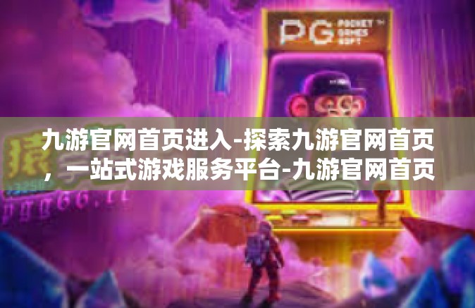 九游官网首页进入-探索九游官网首页，一站式游戏服务平台-九游官网首页进入