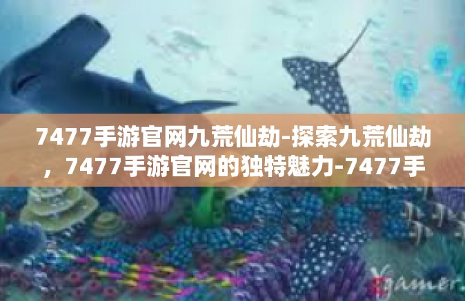 7477手游官网九荒仙劫-探索九荒仙劫，7477手游官网的独特魅力-7477手游官网九荒仙劫