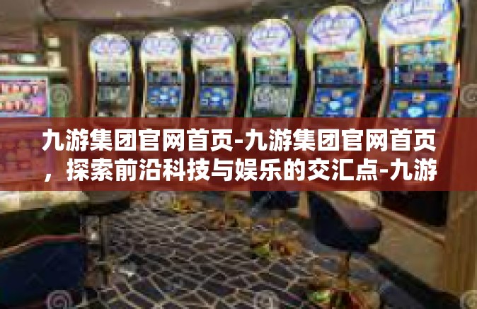 九游集团官网首页-九游集团官网首页，探索前沿科技与娱乐的交汇点-九游集团官网首页