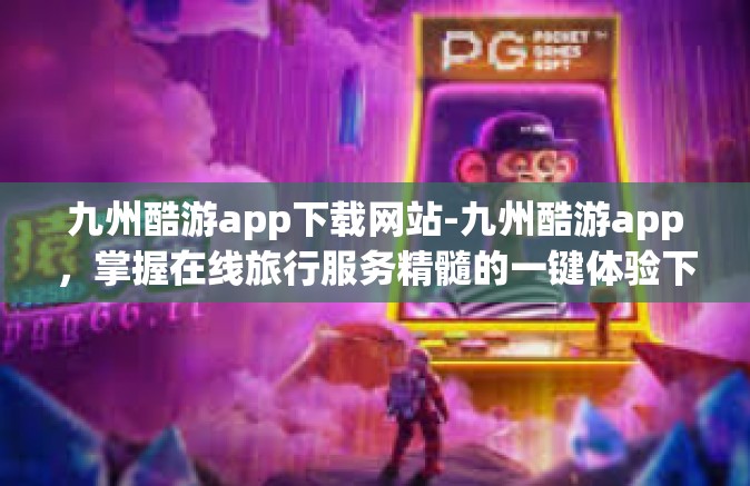 九州酷游app下载网站-九州酷游app，掌握在线旅行服务精髓的一键体验下载指南-九州酷游app下载网站