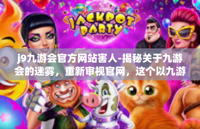 j9九游会官方网站害人-揭秘关于九游会的迷雾，重新审视官网，这个以九游会为关键词的神秘组合对人的危害和解析。j9九游会官方网站害人