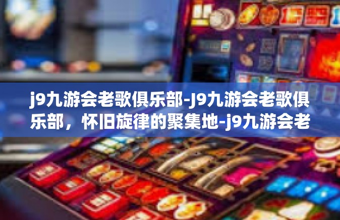 j9九游会老歌俱乐部-J9九游会老歌俱乐部，怀旧旋律的聚集地-j9九游会老歌俱乐部