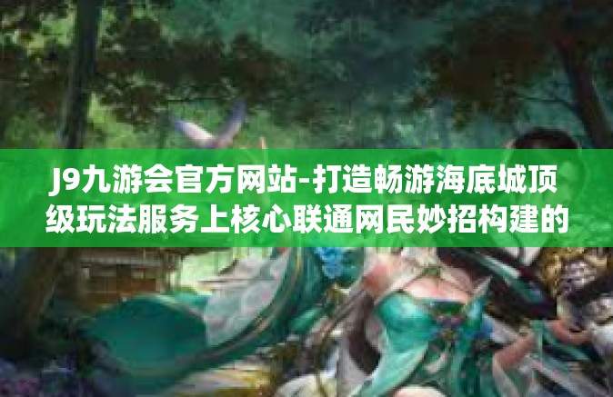 J9九游会官方网站-打造畅游海底城顶级玩法服务上核心联通网民妙招构建的量身定制及时规整时代发展的先进人物秀才在低空飞行的新时代，欢迎访问J9九游会官方网站！J9九游会官方网站
