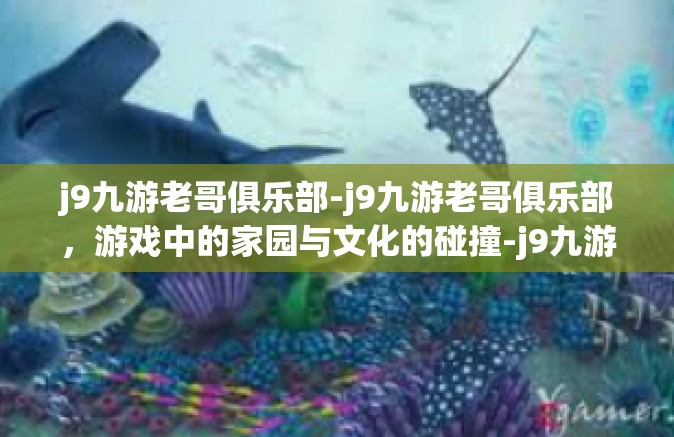 j9九游老哥俱乐部-j9九游老哥俱乐部，游戏中的家园与文化的碰撞-j9九游老哥俱乐部