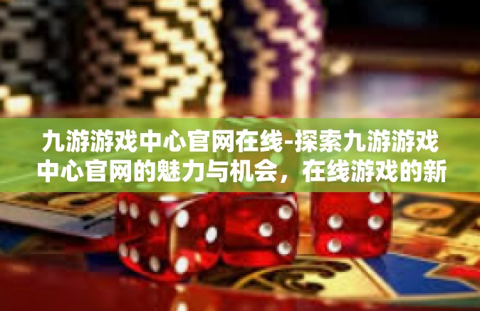 九游游戏中心官网在线-探索九游游戏中心官网的魅力与机会，在线游戏的新世界-九游游戏中心官网在线