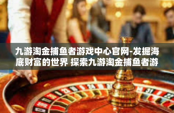 九游淘金捕鱼者游戏中心官网-发掘海底财富的世界 探索九游淘金捕鱼者游戏中心官网的魅力-九游淘金捕鱼者游戏中心官网