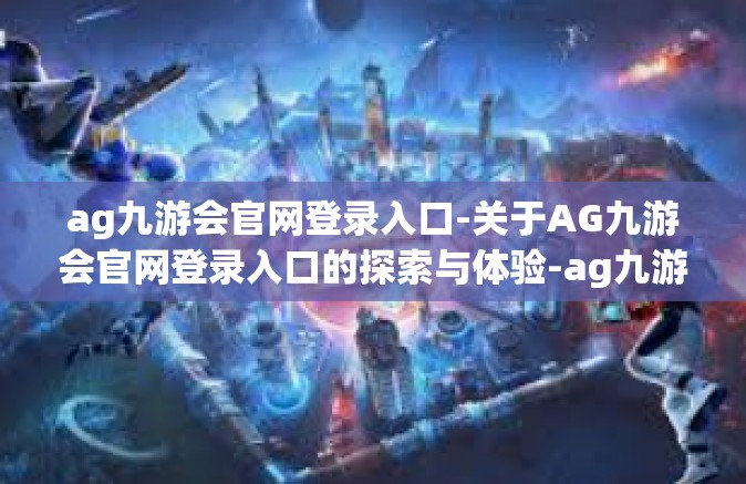 ag九游会官网登录入口-关于AG九游会官网登录入口的探索与体验-ag九游会官网登录入口