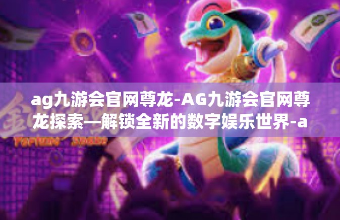 ag九游会官网尊龙-AG九游会官网尊龙探索—解锁全新的数字娱乐世界-ag九游会官网尊龙