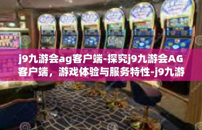 j9九游会ag客户端-探究j9九游会AG客户端，游戏体验与服务特性-j9九游会ag客户端