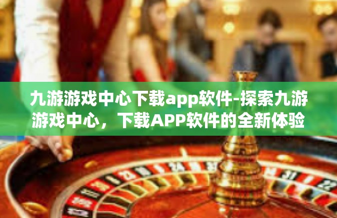 九游游戏中心下载app软件-探索九游游戏中心，下载APP软件的全新体验-九游游戏中心下载app软件
