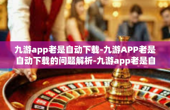 九游app老是自动下载-九游APP老是自动下载的问题解析-九游app老是自动下载
