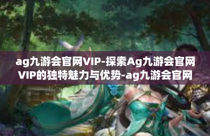 ag九游会官网VIP-探索Ag九游会官网VIP的独特魅力与优势-ag九游会官网VIP