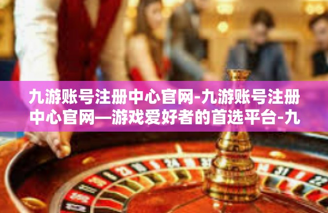 九游账号注册中心官网-九游账号注册中心官网—游戏爱好者的首选平台-九游账号注册中心官网