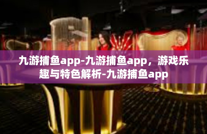 九游捕鱼app-九游捕鱼app，游戏乐趣与特色解析-九游捕鱼app