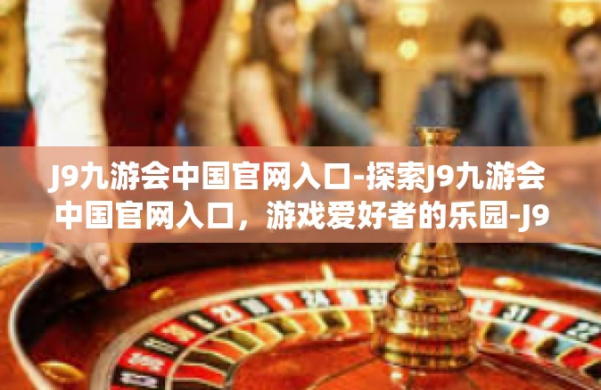 J9九游会中国官网入口-探索J9九游会中国官网入口，游戏爱好者的乐园-J9九游会中国官网入口