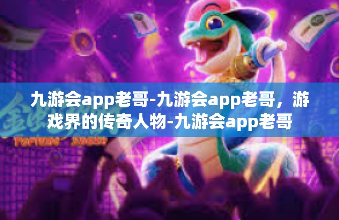 九游会app老哥-九游会app老哥，游戏界的传奇人物-九游会app老哥