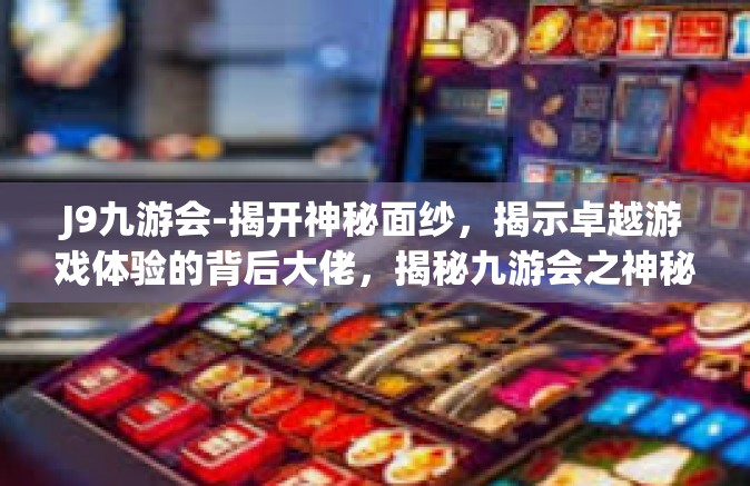J9九游会-揭开神秘面纱，揭示卓越游戏体验的背后大佬，揭秘九游会之神秘J9平台游戏运营创新力量与多维度资源整合体系探究之旅-J9九游会