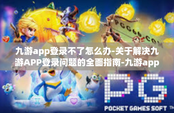 九游app登录不了怎么办-关于解决九游APP登录问题的全面指南-九游app登录不了怎么办