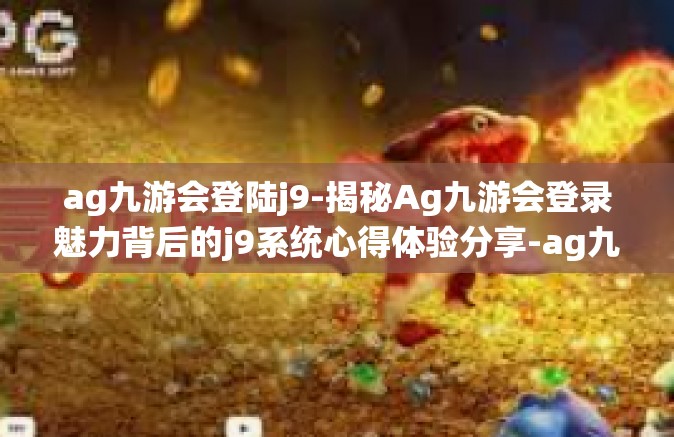 ag九游会登陆j9-揭秘Ag九游会登录魅力背后的j9系统心得体验分享-ag九游会登陆j9