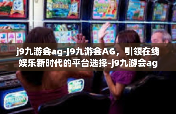 j9九游会ag-J9九游会AG，引领在线娱乐新时代的平台选择-j9九游会ag