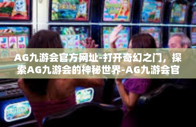 AG九游会官方网址-打开奇幻之门，探索AG九游会的神秘世界-AG九游会官方网址