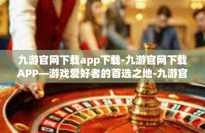 九游官网下载app下载-九游官网下载APP—游戏爱好者的首选之地-九游官网下载app下载