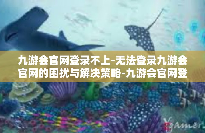 九游会官网登录不上-无法登录九游会官网的困扰与解决策略-九游会官网登录不上
