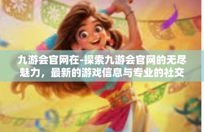 九游会官网在-探索九游会官网的无尽魅力，最新的游戏信息与专业的社交互动平台-九游会官网在