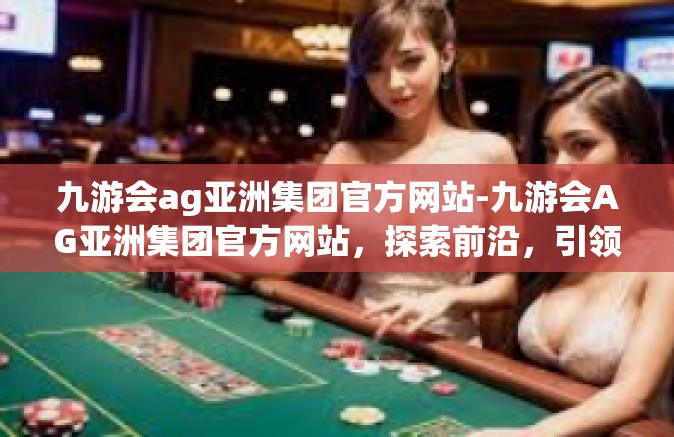 九游会ag亚洲集团官方网站-九游会AG亚洲集团官方网站，探索前沿，引领行业潮流-九游会ag亚洲集团官方网站
