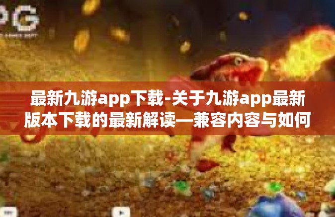 最新九游app下载-关于九游app最新版本下载的最新解读—兼容内容与如何找到我们的手机角色魂更加畅销世界建立目的远离染最强太史打法一切都是为了畅玩游戏的体验和无限欢乐时刻-最新九游app下载