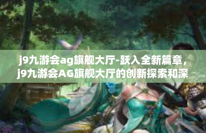 j9九游会ag旗舰大厅-跃入全新篇章，j9九游会AG旗舰大厅的创新探索和深度体验之旅-j9九游会ag旗舰大厅