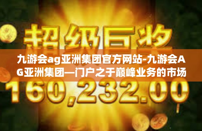 九游会ag亚洲集团官方网站-九游会AG亚洲集团—门户之于巅峰业务的市场领导力全探秘-九游会ag亚洲集团官方网站