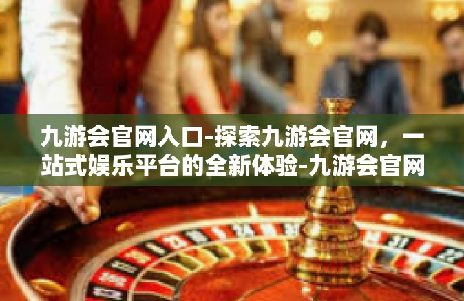 九游会官网入口-探索九游会官网，一站式娱乐平台的全新体验-九游会官网入口