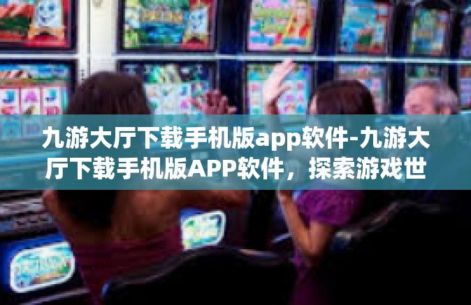 九游大厅下载手机版app软件-九游大厅下载手机版APP软件，探索游戏世界的便捷通道-九游大厅下载手机版app软件