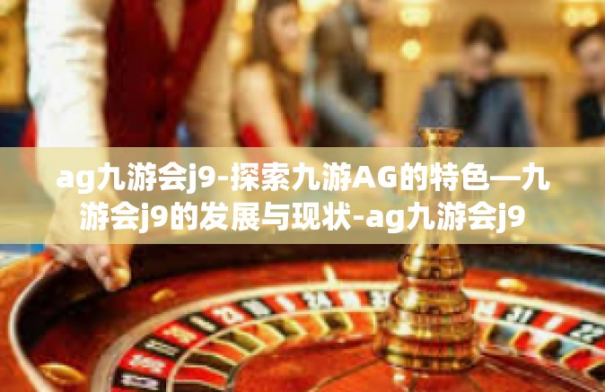 ag九游会j9-探索九游AG的特色—九游会j9的发展与现状-ag九游会j9