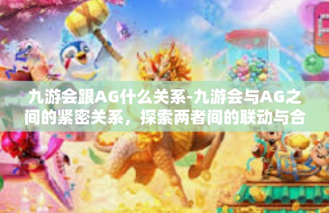 九游会跟AG什么关系-九游会与AG之间的紧密关系，探索两者间的联动与合作-九游会跟AG什么关系