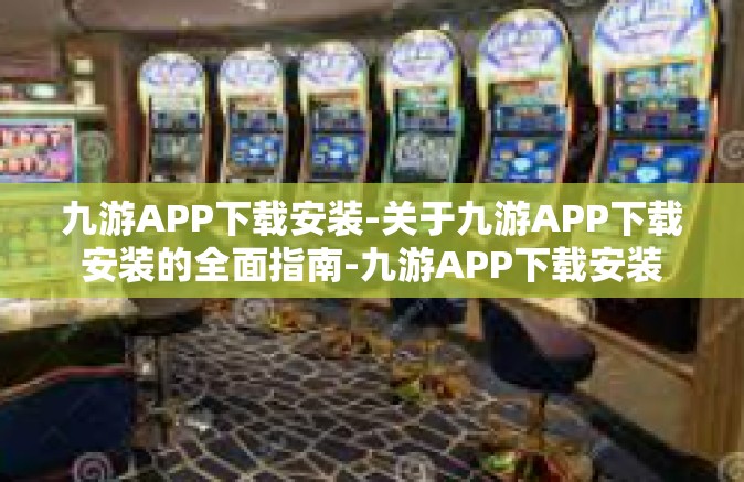 九游APP下载安装-关于九游APP下载安装的全面指南-九游APP下载安装