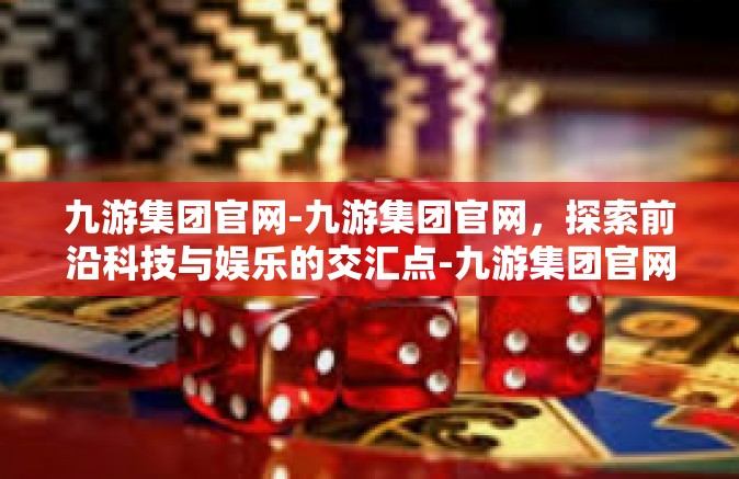 九游集团官网-九游集团官网，探索前沿科技与娱乐的交汇点-九游集团官网