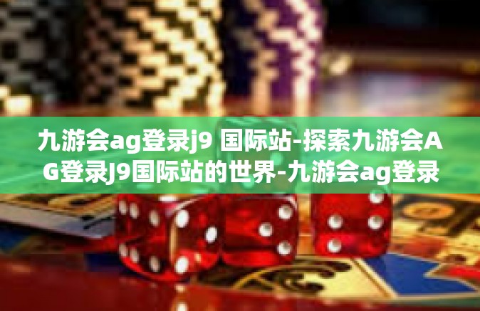 九游会ag登录j9 国际站-探索九游会AG登录J9国际站的世界-九游会ag登录j9 国际站